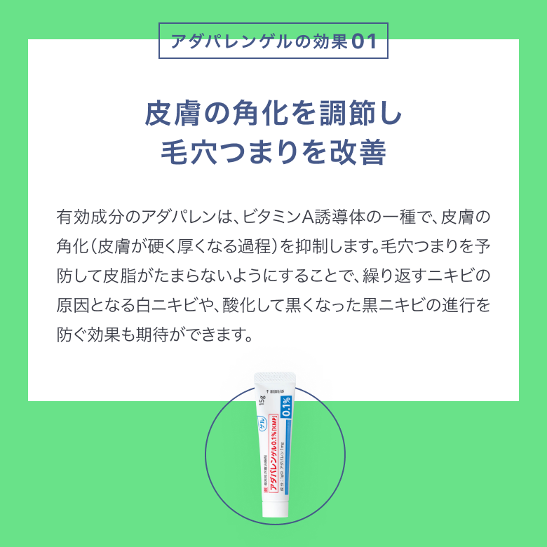 アダパレンゲルは皮膚の角化を調節し、毛穴のつまりを改善します。アダパレンはビタミンA誘導体の一種で、皮膚の角化を抑制します。毛穴詰まりを予防して皮脂がたまらないようにすることで、繰り返すニキビの進行を防ぎます。