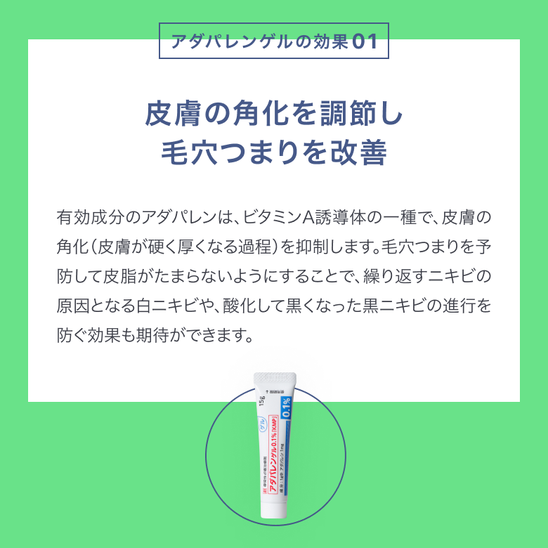 アダパレンゲルは皮膚の角化を調節し、毛穴のつまりを改善します。アダパレンはビタミンA誘導体の一種で、皮膚の角化を抑制します。毛穴詰まりを予防して皮脂がたまらないようにすることで、繰り返すニキビの進行を防ぎます。